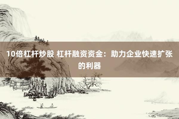10倍杠杆炒股 杠杆融资资金：助力企业快速扩张的利器