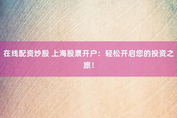 在线配资炒股 上海股票开户：轻松开启您的投资之旅！
