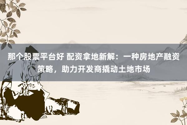 那个股票平台好 配资拿地新解：一种房地产融资策略，助力开发商撬动土地市场