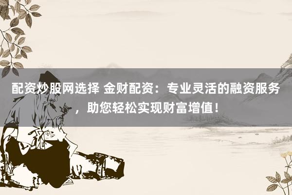配资炒股网选择 金财配资：专业灵活的融资服务，助您轻松实现财富增值！