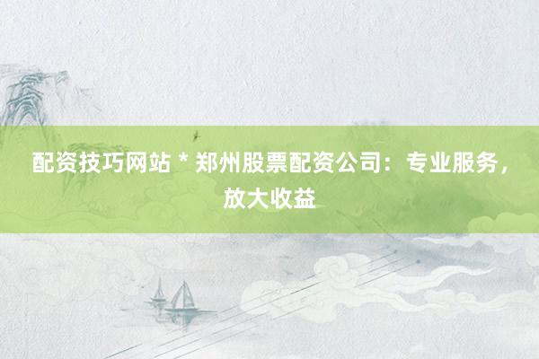 配资技巧网站 * 郑州股票配资公司：专业服务，放大收益
