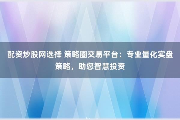 配资炒股网选择 策略圈交易平台：专业量化实盘策略，助您智慧投资