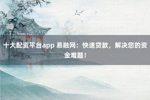 十大配资平台app 易融网：快速贷款，解决您的资金难题！