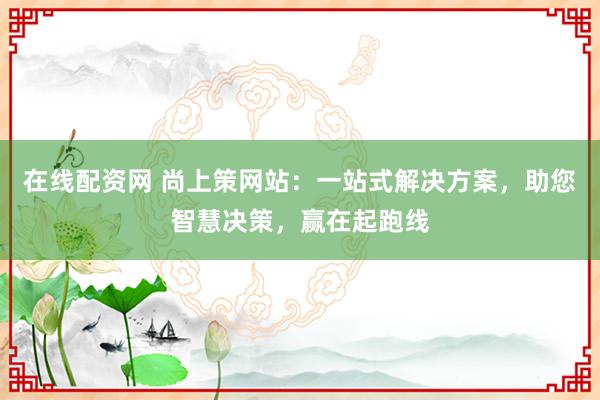 在线配资网 尚上策网站：一站式解决方案，助您智慧决策，赢在起跑线