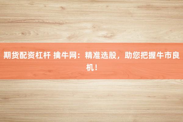 期货配资杠杆 擒牛网：精准选股，助您把握牛市良机！
