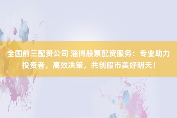 全国前三配资公司 淄博股票配资服务：专业助力投资者，高效决策，共创股市美好明天！