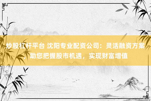 炒股杠杆平台 沈阳专业配资公司：灵活融资方案，助您把握股市机遇，实现财富增值