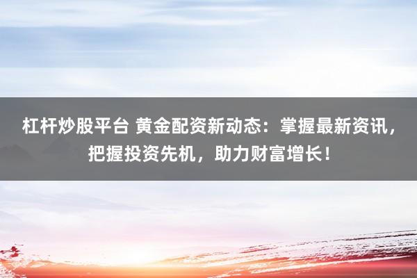 杠杆炒股平台 黄金配资新动态：掌握最新资讯，把握投资先机，助力财富增长！