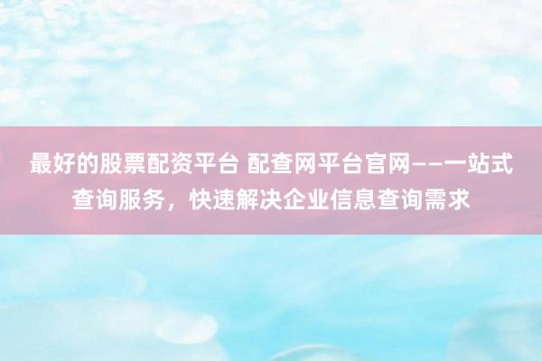 最好的股票配资平台 配查网平台官网——一站式查询服务，快速解决企业信息查询需求
