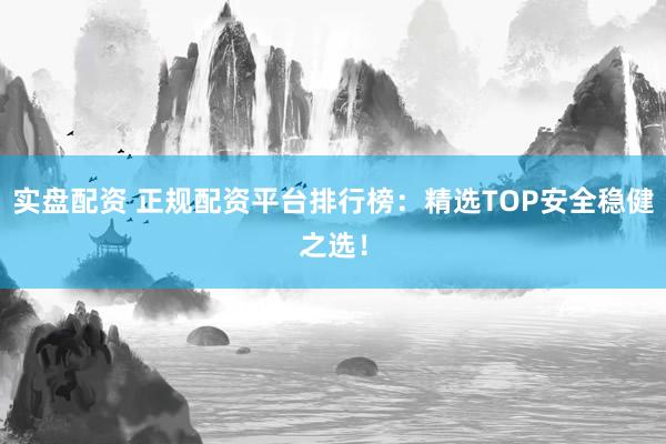 实盘配资 正规配资平台排行榜：精选TOP安全稳健之选！