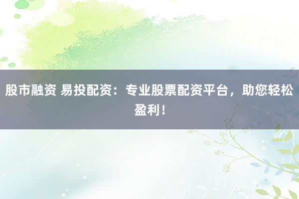股市融资 易投配资：专业股票配资平台，助您轻松盈利！