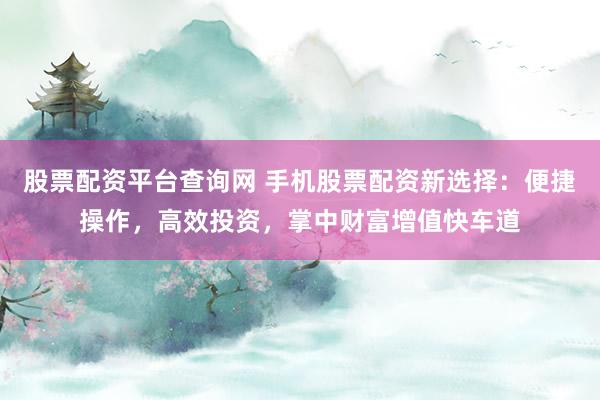股票配资平台查询网 手机股票配资新选择：便捷操作，高效投资，掌中财富增值快车道
