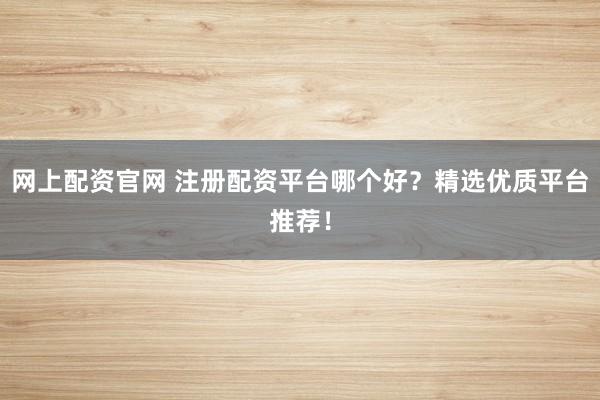 网上配资官网 注册配资平台哪个好？精选优质平台推荐！