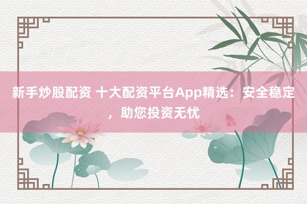 新手炒股配资 十大配资平台App精选：安全稳定，助您投资无忧