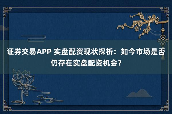 证券交易APP 实盘配资现状探析：如今市场是否仍存在实盘配资机会？