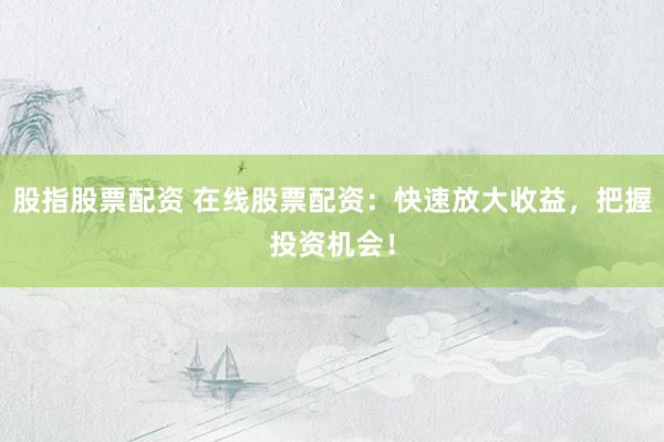 股指股票配资 在线股票配资：快速放大收益，把握投资机会！