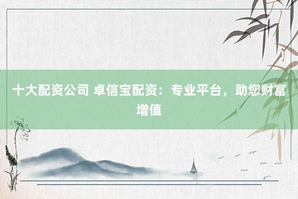 十大配资公司 卓信宝配资：专业平台，助您财富增值