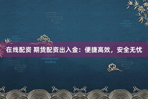在线配资 期货配资出入金：便捷高效，安全无忧