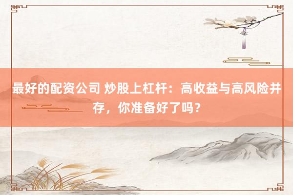 最好的配资公司 炒股上杠杆：高收益与高风险并存，你准备好了吗？