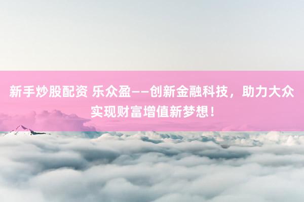 新手炒股配资 乐众盈——创新金融科技，助力大众实现财富增值新梦想！