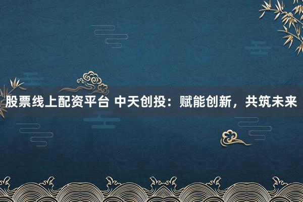 股票线上配资平台 中天创投：赋能创新，共筑未来