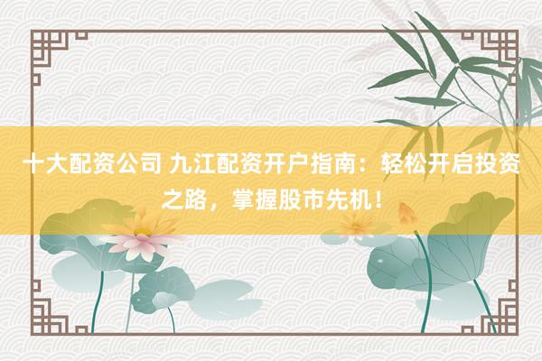 十大配资公司 九江配资开户指南：轻松开启投资之路，掌握股市先机！