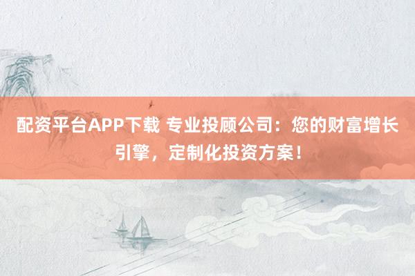 配资平台APP下载 专业投顾公司：您的财富增长引擎，定制化投资方案！