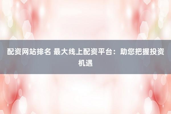 配资网站排名 最大线上配资平台：助您把握投资机遇