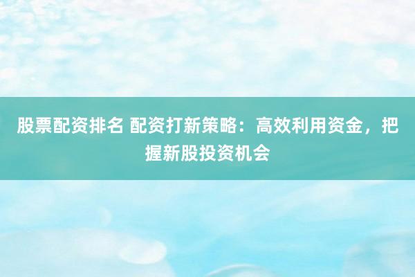 股票配资排名 配资打新策略：高效利用资金，把握新股投资机会