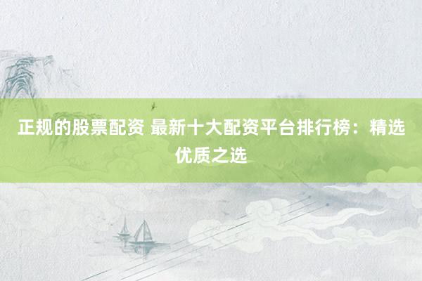 正规的股票配资 最新十大配资平台排行榜：精选优质之选