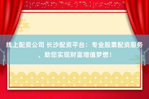 线上配资公司 长沙配资平台：专业股票配资服务，助您实现财富增值梦想！