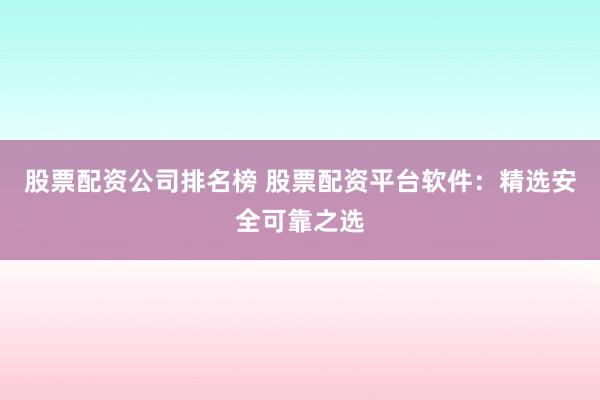 股票配资公司排名榜 股票配资平台软件：精选安全可靠之选