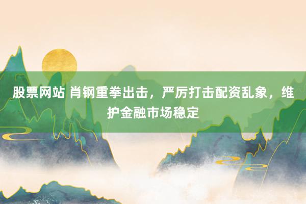 股票网站 肖钢重拳出击，严厉打击配资乱象，维护金融市场稳定