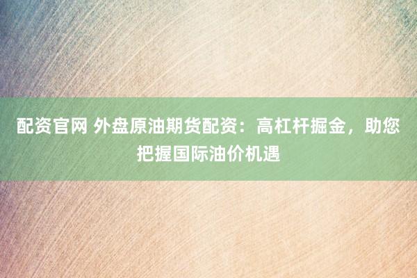 配资官网 外盘原油期货配资：高杠杆掘金，助您把握国际油价机遇