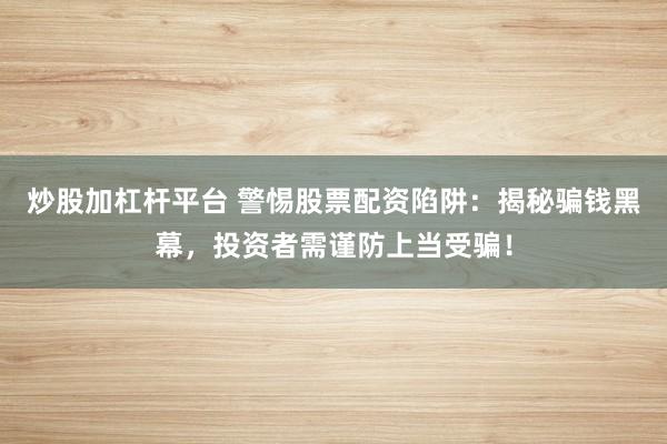 炒股加杠杆平台 警惕股票配资陷阱：揭秘骗钱黑幕，投资者需谨防上当受骗！