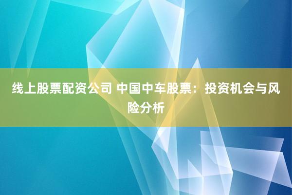 线上股票配资公司 中国中车股票：投资机会与风险分析