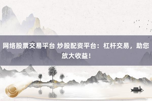 网络股票交易平台 炒股配资平台：杠杆交易，助您放大收益！