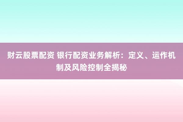 财云股票配资 银行配资业务解析：定义、运作机制及风险控制全揭秘