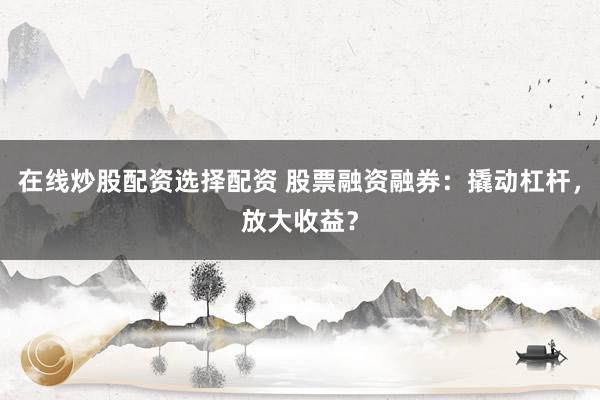 在线炒股配资选择配资 股票融资融券：撬动杠杆，放大收益？