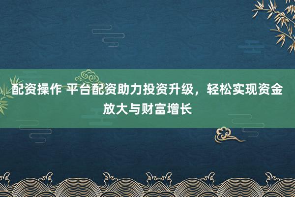 配资操作 平台配资助力投资升级，轻松实现资金放大与财富增长