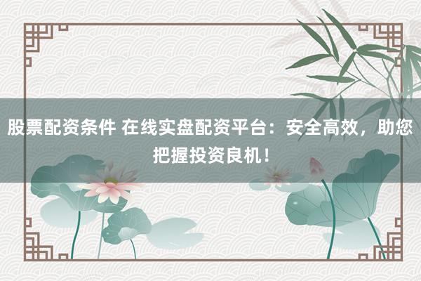 股票配资条件 在线实盘配资平台：安全高效，助您把握投资良机！