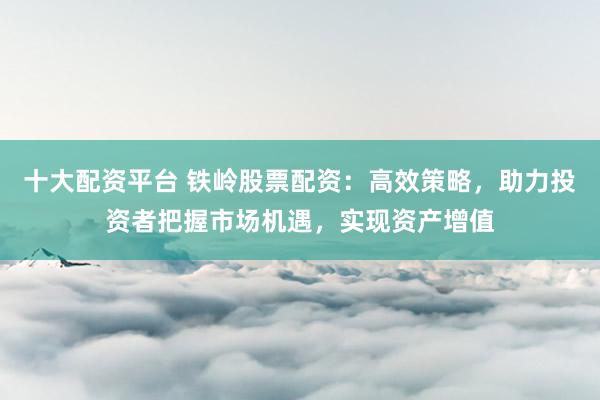 十大配资平台 铁岭股票配资：高效策略，助力投资者把握市场机遇，实现资产增值