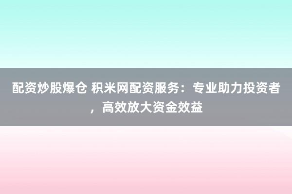 配资炒股爆仓 积米网配资服务：专业助力投资者，高效放大资金效益