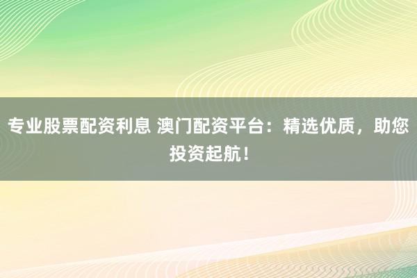 专业股票配资利息 澳门配资平台：精选优质，助您投资起航！
