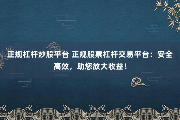 正规杠杆炒股平台 正规股票杠杆交易平台：安全高效，助您放大收益！