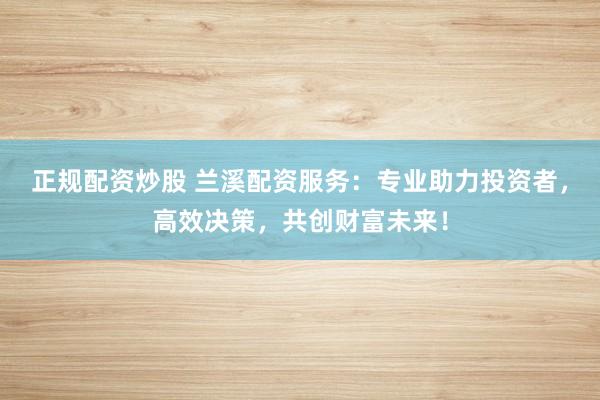 正规配资炒股 兰溪配资服务：专业助力投资者，高效决策，共创财富未来！