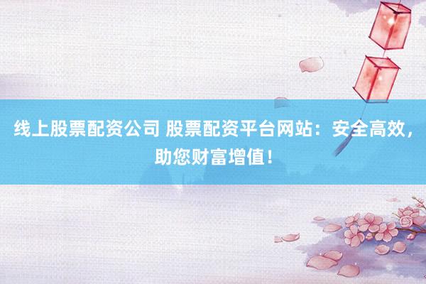 线上股票配资公司 股票配资平台网站：安全高效，助您财富增值！