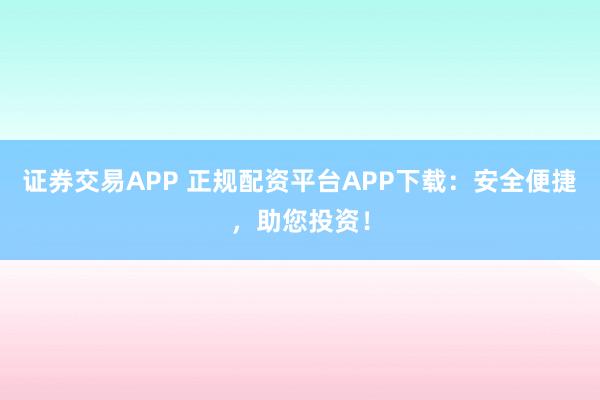 证券交易APP 正规配资平台APP下载：安全便捷，助您投资！