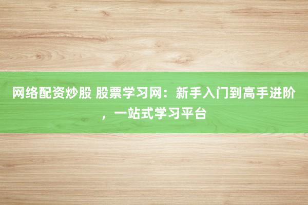 网络配资炒股 股票学习网：新手入门到高手进阶，一站式学习平台