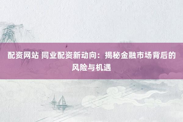 配资网站 同业配资新动向：揭秘金融市场背后的风险与机遇